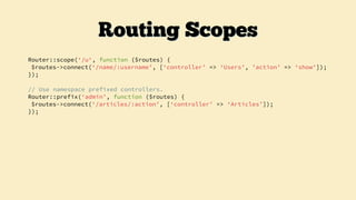 Router::scope(‘/u‘, function ($routes) {
$routes->connect(‘/name/:username’, [‘controller’ => ‘Users’, ’action’ => ‘show’]);
});
// Use namespace prefixed controllers.
Router::prefix(‘admin’, function ($routes) {
$routes->connect(‘/articles/:action’, [‘controller’ => ‘Articles’]);
});
Routing Scopes
 