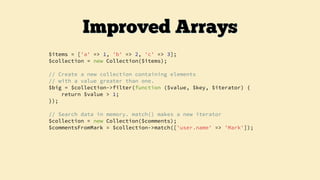 $items = ['a' => 1, 'b' => 2, 'c' => 3];
$collection = new Collection($items);
// Create a new collection containing elements
// with a value greater than one.
$big = $collection->filter(function ($value, $key, $iterator) {
return $value > 1;
});
// Search data in memory. match() makes a new iterator
$collection = new Collection($comments);
$commentsFromMark = $collection->match(['user.name' => 'Mark']);
Improved Arrays
 