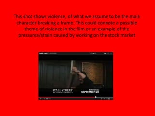 This shot shows violence, of what we assume to be the main
character breaking a frame. This could connote a possible
theme of violence in the film or an example of the
pressures/strain caused by working on the stock market
 