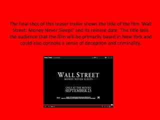 The final shot of this teaser trailer shows the title of the film ‘Wall
Street: Money Never Sleeps’ and its release date. This title tells
the audience that the film will be primarily based in New York and
could also connote a sense of deception and criminality.
 