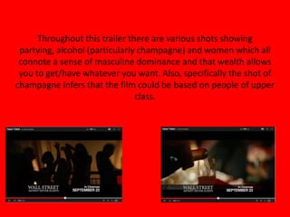 Throughout this trailer there are various shots showing
partying, alcohol (particularly champagne) and women which all
connote a sense of masculine dominance and that wealth allows
you to get/have whatever you want. Also, specifically the shot of
champagne infers that the film could be based on people of upper
class.
 