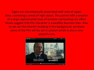 Cigars are stereotypically associated with men of upper
class, connoting a sense of high status. This paired with a location
of a large sophisticated style of window overlooking city office
blocks suggest that this character is a wealthy business man. Also
as we can the Gherkin building in the background, we know
some of the film will be set in London which is also a very
powerful city
 