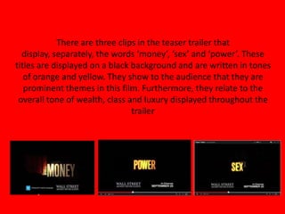 There are three clips in the teaser trailer that
display, separately, the words ‘money’, ‘sex’ and ‘power’. These
titles are displayed on a black background and are written in tones
of orange and yellow. They show to the audience that they are
prominent themes in this film. Furthermore, they relate to the
overall tone of wealth, class and luxury displayed throughout the
trailer
 