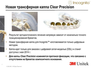 7
Новая трансферная каппа Clear Precision
 Результат ортодонтического лечения напрямую зависит от изначально точного
позиционирования брекетов.
 Новая трансферная каппа для Incognito™ изготавливается только цифровым
методом.
 Каппа идет только для заказов с цифровой сетап-моделью (DSL) и станет
доступна с мая 2014 г.
 Для каппы Clear Precision изменяется протокол фиксации, что связанно с
отсутствием на брекетах композитного основания.
© 3M 2009. All Rights Reserved.
 