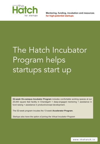 Mentoring, funding, incubation and resources
                                     for high-potential startups




The Hatch Incubator
Program helps
startups start up


52-week On-campus Incubator Program includes comfortable working spaces at our
25,000 square feet facility in Chandigarh + deep-engaged mentoring + assistance in
fund raising + assistance in product/concept development.

The 52-week program incudes the 13-week Accelerator Program.

Startups also have the option of joining the Virtual Incubator Program




                                                                    www.thehatch.in
 