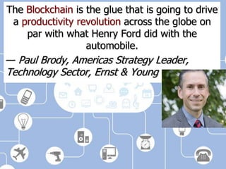 The Blockchain is the glue that is going to drive
a productivity revolution across the globe on
par with what Henry Ford did with the
automobile.
— Paul Brody, Americas Strategy Leader,
Technology Sector, Ernst & Young
 