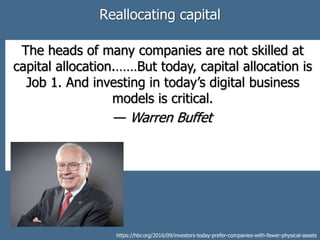Reallocating capital
The heads of many companies are not skilled at
capital allocation.……But today, capital allocation is
Job 1. And investing in today’s digital business
models is critical.
— Warren Buffet
https://hbr.org/2016/09/investors-today-prefer-companies-with-fewer-physical-assets
 