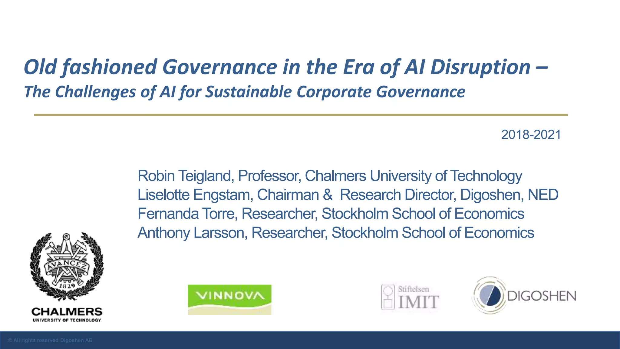 Old fashioned Governance in the Era of AI Disruption –
The Challenges of AI for Sustainable Corporate Governance
© All rights reserved Digoshen AB
2018-2021
Robin Teigland, Professor, Chalmers University of Technology
Liselotte Engstam, Chairman & Research Director, Digoshen, NED
Fernanda Torre, Researcher, Stockholm School of Economics
Anthony Larsson, Researcher, Stockholm School of Economics
 