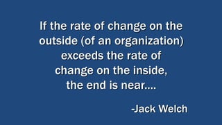 If the rate of change on the
outside (of an organization)
exceeds the rate of
change on the inside,
the end is near....
-Jack Welch
 
