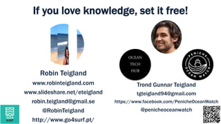 Robin Teigland
www.robinteigland.com
www.slideshare.net/eteigland
robin.teigland@gmail.se
@RobinTeigland
http://www.go4surf.pt/
Trond Gunnar Teigland
tgteigland94@gmail.com
https://www.facebook.com/PenicheOceanWatch
@penicheoceanwatch
If you love knowledge, set it free!
OCEAN
TECH
HUB
 