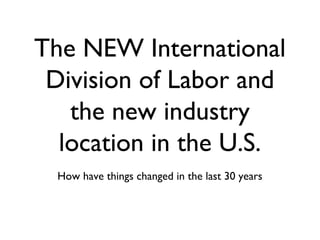 The NEW International
Division of Labor and
the new industry
location in the U.S.
How have things changed in the last 30 years
 