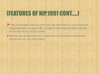 (FEATURES OF NIP,1991 CONT…..)
THE INVESTMENT LIMIT IN ANY PLANT OR INDUSTRY IN A UNIT HAS BEEN
RAISED FROM RS. 5 LAKH TO RS. 25 LAKH TO PROVIDE FOR THE INCREASE
IN THE PRICES OF CAPITAL GOODS
SPECIAL MEASURES HAVE BEEN TAKEN FOR HANDLOOM, HANDICRAFTS,
KHADI AND VILLAGE INDUSTRIES.
 