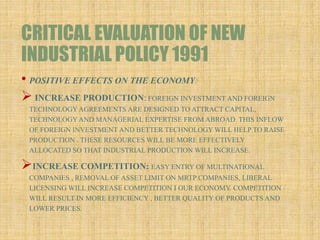 CRITICAL EVALUATION OF NEW
INDUSTRIAL POLICY 1991
• POSITIVE EFFECTS ON THE ECONOMY:
 INCREASE PRODUCTION: FOREIGN INVESTMENT AND FOREIGN
TECHNOLOGYAGREEMENTS ARE DESIGNED TO ATTRACT CAPITAL,
TECHNOLOGYAND MANAGERIAL EXPERTISE FROM ABROAD. THIS INFLOW
OF FOREIGN INVESTMENT AND BETTER TECHNOLOGY WILL HELP TO RAISE
PRODUCTION . THESE RESOURCES WILL BE MORE EFFECTIVELY
ALLOCATED SO THAT INDUSTRIAL PRODUCTION WILL INCREASE.
INCREASE COMPETITION: EASY ENTRY OF MULTINATIONAL
COMPANIES , REMOVAL OF ASSET LIMIT ON MRTP COMPANIES, LIBERAL
LICENSING WILL INCREASE COMPETITION I OUR ECONOMY. COMPETITION
WILL RESULT IN MORE EFFICIENCY , BETTER QUALITY OF PRODUCTS AND
LOWER PRICES.
 