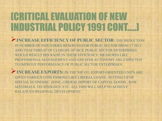 [CRITICAL EVALUATION OF NEW
INDUSTRIAL POLICY 1991 CONT…..]
INCREASE EFFICIENCY OF PUBLIC SECTOR: THE REDUCTION
IN NUMBER OF INDUSTRIES RESERVED FOR PUBLIC SECTOR FROM 17 TO 3
AND THAT THREAT OF CLOSURE OF SICK PUBLIC SECTOR ENTERPRISES
WOULD RESULT BIN RAISE IN THEIR EFFICIENCY. MEASURES LIKE
PROFESSIONAL MANAGEMENT AND GREATER AUTONOMYARE EXPECTED
TO IMPROVE PERFORMANCE OF PUBLIC SECTOR ENTERPRISES.
INCREASE EXPORTS: IN THE NIP 191, EXPORT-ORIENTED UNITS ARE
GIVEN VARIOUS CONCESSIONS LIKE LIBERAL LOANS , SETTING UP OF
SPECIAL ECONOMIC ZONE, LIBERAL IMPORT OF CAPITAL GOODS , RAW
MATERIALS, TECHNOLOGY, ETC. ALL THIS WILL HELP TO ACHIEVE
BALANCED REGIONAL DEVELOPMENT.
 