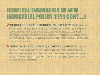 [CRITICAL EVALUATION OF NEW
INDUSTRIAL POLICY 1991 CONT…..]
REDUCE ECONOMIC BURDEN ON GOVERNMENT: AREA OF
PUBLIC SECTOR HAS BEEN REDUCED DRASTICALLY. NOW ONLY 3 AREAS
ARE RESERVED FOR PUBLIC SECTOR . ALL OTHER AREAS HAVE BEEN
OPENED FOR PRIVATE SECTOR. SICK UNITS ARE EITHER CLOSED OR OPEN
TO PRIVATE SECTOR S. ALL THIS HAS REDUCED THE ECONOMIC BURDEN ON
THE GOVERNMENT.
BRING BALANCED REGIONAL DEVELOPMENT: IN NIP 1991,
SPECIAL PROVISIONS HAVE BEEN MADE TO SET UP BIG INDUSTRIES IN
BACKWARD REGIONS. INDUSTRIES LOCATED IN BACKWARD REGIONS ARE
GIVEN VARIOUS INCENTIVES. ALL THIS WILL HELP TO ACHIEVE BALANCED
REGIONAL DEVELOPMENT.
 