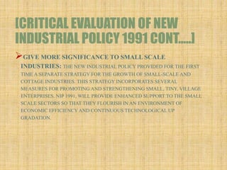 [CRITICAL EVALUATION OF NEW
INDUSTRIAL POLICY 1991 CONT…..]
GIVE MORE SIGNIFICANCE TO SMALL SCALE
INDUSTRIES: THE NEW INDUSTRIAL POLICY PROVIDED FOR THE FIRST
TIME A SEPARATE STRATEGY FOR THE GROWTH OF SMALL-SCALE AND
COTTAGE INDUSTRIES. THIS STRATEGY INCORPORATES SEVERAL
MEASURES FOR PROMOTING AND STRENGTHENING SMALL, TINY, VILLAGE
ENTERPRISES. NIP 1991, WILL PROVIDE ENHANCED SUPPORT TO THE SMALL
SCALE SECTORS SO THAT THEY FLOURISH IN AN ENVIRONMENT OF
ECONOMIC EFFICIENCY AND CONTINUOUS TECHNOLOGICAL UP
GRADATION.
 