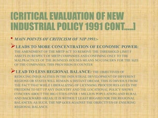 [CRITICAL EVALUATION OF NEW
INDUSTRIAL POLICY 1991 CONT…..]
• MAIN POINTS OF CRITICISM OF NIP 1991:-
LEADS TO MORE CONCENTRATION OF ECONOMIC POWER:
THE AMENDMENT OF THE MRTP ACT TO REMOVE THE THRESHOLD LIMIT F
ASSETS IN RESPECT OF MRTP COMPANIES AND CONFINING ONLY TO THE
MALPRACTICES OF THE BUSINESS HOUSES MEANS NO CONCERN FOR THE SIZE
OF THE COMPANIES. THIS PROVISION IS COUNTER
LEAD TO LESS REGIONAL BALANCE: THE OBJECTIVES OF
REDUCING INEQUALITIES IN THE INDUSTRIAL DEVELOPMENT OF DIFFERENT
REGIONS OR STATES WILL REMAIN A DISTANT DREAM. THIS IS OBVIOUS FROM
THE FACT THAT WHILE LIBERALIZING OF LICENSING PROCEDURES GIVES THE
FREEDOM TO SET UP ANY INDUSTRY AND THE LOCATIONAL POLICY SHOWS
CONCERN ABOUT THE BIG CITIES (OVER 1 MILLION POPULATION) AND RURAL
AND BACKWARD AREAS; IT IS WITHOUT LEAST REGARD FOR THE REGIONAL
BALANCES. AS SUCH, THE NIP GOES AGAINST THE OBJECTIVES OF ENSURING
REGIONAL BALANCE.
 