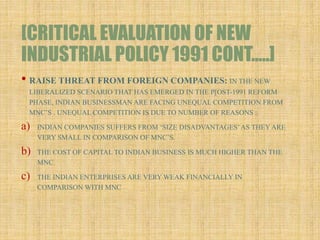 [CRITICAL EVALUATION OF NEW
INDUSTRIAL POLICY 1991 CONT…..]
• RAISE THREAT FROM FOREIGN COMPANIES: IN THE NEW
LIBERALIZED SCENARIO THAT HAS EMERGED IN THE P[OST-1991 REFORM
PHASE, INDIAN BUSINESSMAN ARE FACING UNEQUAL COMPETITION FROM
MNC’S . UNEQUAL COMPETITION IS DUE TO NUMBER OF REASONS :
a) INDIAN COMPANIES SUFFERS FROM ‘SIZE DISADVANTAGES’AS THEY ARE
VERY SMALL IN COMPARISON OF MNC’S.
b) THE COST OF CAPITAL TO INDIAN BUSINESS IS MUCH HIGHER THAN THE
MNC.
c) THE INDIAN ENTERPRISES ARE VERY WEAK FINANCIALLY IN
COMPARISON WITH MNC
 