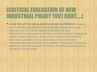 [CRITICAL EVALUATION OF NEW
INDUSTRIAL POLICY 1991 CONT…..]
• LEAD TO LITTLE RESEARCH AND DEVELOPMENT: VARIOUS
POLICY PRONOUNCEMENTS OF THE GOVERNMENT IN RECENT YEARS
INDICATE THAT IT EXPECTS FOREIGN INVESTMENT TO HELP
TECHNOLOGICAL UPGRADATION OF THE INDUSTRIAL SECTOR AND PUSH UP
EXPORT EARNING.HOWEVER , THIS FAITH IN FOREIGN INVESTMENT IS
MISPLACED. AS POINTED BY H.K. PARANJAPE , NONE OF THE MNC
OPERATING IN THIS COUNTRY HAVE ATTEMPTED TO DEVELOP INDIAAS AN
IMPORTANT BSE FOR A ISGNIFICANT PART OF ITS WORLD-WIDE RESEARCH
AND DEVELOPMENT WORK.
 