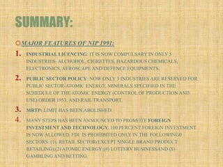 SUMMARY:
oMAJOR FEATURES OF NIP 1991:
1. INDUSTRIAL LICENCING: IT IS NOW COMPULSARY IN ONLY 5
INDUSTRIES- ALCHOHOL, CIGRETTES, HAZARDOUS CHEMICALS,
ELECTRONICS, AEROSCAPE AND DEFENCE EQUIPMENTS.
2. PUBLIC SECTOR POLICY: NOW ONLY 3 INDUSTRIES ARE RESERVED FOR
PUBLIC SECTOR-ATOMIC ENERGY, MINERALS SPECIFIED IN THE
SCHEDULE OF THE ATOMIC ENERGY (CONTROL OF PRODUCTION AND
USE) ORDER 1953, AND RAIL TRANSPORT.
3. MRTP: LIMIT HAS BEEN ABOLISHED.
4. MANY STEPS HAS BEEN ANNOUNCED TO PROMOTE FOREIGN
INVESTMENT AND TECHNOLOGY. 100 PERCENT FOREIGN INVESTMENT
IS NOW ALLOWED. FDI IS PROHIBITED ONLY IN THE FOLLOWING0
SECTORS: (1). RETAIL SECTOR(EXCEPT SINGLE BRAND PRODUCT
RETAILING);(2) ATOMIC ENERGY;(#) LOTTERY BUSINESSAND ($)
GAMBLING AND BETTING.
 