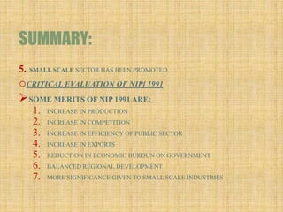 SUMMARY:
5. SMALL SCALE SECTOR HAS BEEN PROMOTED.
oCRITICAL EVALUATION OF NIP[ 1991
SOME MERITS OF NIP 1991 ARE:
1. INCREASE IN PRODUCTION
2. INCREASE IN COMPETITION
3. INCREASE IN EFFICIENCY OF PUBLIC SECTOR
4. INCREASE IN EXPORTS
5. REDUCTION IN ECONOMIC BURDUN ON GOVERNMENT
6. BALANCED REGIONAL DEVELOPMENT
7. MORE SIGNIFICANCE GIVEN TO SMALL SCALE INDUSTRIES
 