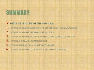 SUMMARY:
SOME CRITICISM OF NIP 1991 ARE:
1. IT WILL LEADS TO MORE CONCERNTRATION OF ECONOMIC POWER
2. IT WILL LEAD TO LESS REGIONAL BALANCE
3. IT WILL LEAD TO EXCESSIVE COMPETITION FOR SMALL SECTOR
4. IT WILL INCREASE UNEMPLOYMENT
5. IT WILL THREAT FROM FOREIGN COMPANIES
6. IT WILL LEAD TO LITTLE RESEARCH AND DEVELOPMENT.
 