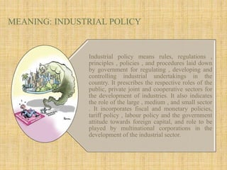 MEANING: INDUSTRIAL POLICY
Industrial policy means rules, regulations ,
principles , policies , and procedures laid down
by government for regulating , developing and
controlling industrial undertakings in the
country. It prescribes the respective roles of the
public, private joint and cooperative sectors for
the development of industries. It also indicates
the role of the large , medium , and small sector
. It incorporates fiscal and monetary policies,
tariff policy , labour policy and the government
attitude towards foreign capital, and role to be
played by multinational corporations in the
development of the industrial sector.
 