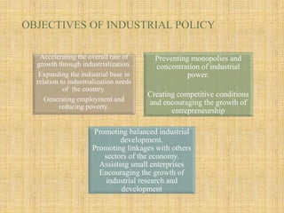 OBJECTIVES OF INDUSTRIAL POLICY
Accelerating the overall rate of
growth through industrialization.
Expanding the industrial base in
relation to industrialization needs
of the country.
Generating employment and
reducing poverty.
Preventing monopolies and
concentration of industrial
power.
Creating competitive conditions
and encouraging the growth of
entrepreneurship
Promoting balanced industrial
development.
Promoting linkages with others
sectors of the economy.
Assisting small enterprises
Encouraging the growth of
industrial research and
development
 