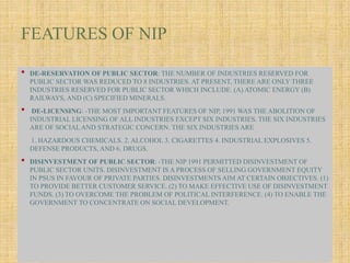 FEATURES OF NIP
• DE-RESERVATION OF PUBLIC SECTOR: THE NUMBER OF INDUSTRIES RESERVED FOR
PUBLIC SECTOR WAS REDUCED TO 8 INDUSTRIES. AT PRESENT, THERE ARE ONLY THREE
INDUSTRIES RESERVED FOR PUBLIC SECTOR WHICH INCLUDE. (A) ATOMIC ENERGY (B)
RAILWAYS, AND (C) SPECIFIED MINERALS.
• DE-LICENSING: -THE MOST IMPORTANT FEATURES OF NIP, 1991 WAS THE ABOLITION OF
INDUSTRIAL LICENSING OF ALL INDUSTRIES EXCEPT SIX INDUSTRIES. THE SIX INDUSTRIES
ARE OF SOCIALAND STRATEGIC CONCERN. THE SIX INDUSTRIES ARE
1. HAZARDOUS CHEMICALS. 2. ALCOHOL 3. CIGARETTES 4. INDUSTRIAL EXPLOSIVES 5.
DEFENSE PRODUCTS, AND 6. DRUGS.
• DISINVESTMENT OF PUBLIC SECTOR: -THE NIP 1991 PERMITTED DISINVESTMENT OF
PUBLIC SECTOR UNITS. DISINVESTMENT IS A PROCESS OF SELLING GOVERNMENT EQUITY
IN PSUS IN FAVOUR OF PRIVATE PARTIES. DISINVESTMENTS AIM AT CERTAIN OBJECTIVES. (1)
TO PROVIDE BETTER CUSTOMER SERVICE. (2) TO MAKE EFFECTIVE USE OF DISINVESTMENT
FUNDS. (3) TO OVERCOME THE PROBLEM OF POLITICAL INTERFERENCE. (4) TO ENABLE THE
GOVERNMENT TO CONCENTRATE ON SOCIAL DEVELOPMENT.
 