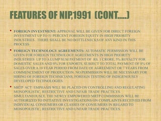 FEATURES OF NIP,1991 (CONT…..)
• FOREIGN INVESTMENT: APPROVAL WILL BE GIVEN FOR DIRECT FOREIGN
INVESTMENT UP TO 51 PERCENT FOREIGN EQUITY IN HIGH PRIORITY
INDUSTRIES . THERE SHALL BE NO BOTTLENECKS OF ANY KIND IN THIS
PROCESS
• FOREIGN TECHNOLOGY AGREEMENTS: AUTOMATIC PERMISSION WILL BE
GIVEN FOR FOREIGN TECHNOLOGYAGREEMENTS IN HIGH PRIORITY
INDUSTRIES UP TO A LUMP SUM PAYMENT OF RS. 1 CRORE, 5% ROYALTY FOR
DOMESTIC SALES AND 8% FOR EXPORTS, SUBJECT TO TOTAL PAYMENT OF 8% OF
SALES OVER A 10 YEAR PERIOD FROM DATE OF AGREEMENT OR 7 YEARS FROM
COMMENCEMENT OF PRODUCTION. NO PERMISSION WILL BE NECESSARY FOR
HIRING OF FOREIGN TECHNICIANS, FOREIGN TESTING OF INDIGENOUSLY
DEVELOPED TECHNOLOGIES.
• MRTP ACT: EMPHASIS WILL BE PLACED ON CONTROLLING AND REGULATING
MONOPOLISTIC, RESTRICTIVE AND UNFAIR TRADE PRACTICES.
SIMULTANEOUSLY, THE NEWLY EMPOWERED MRTP COMMISSION WILL BE
AUTHORIZED TO INITIATIVE INVESTIGATIONS ON COMPLAINTS RECEIVED FROM
INDIVIDUAL CONSUMERS OR CLASSES OF CONSUMERS IN REGARD TO
MONOPOLISTIC, RESTRICTIVE AND UNFAIR TRADE PRACTICES.
 