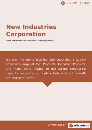 +91-9953360949

New Industries
Corporation
www.indiamart.com/newindustriescorporation

We are into manufacturing and supplying a quality
approved range of PVC Products, Extruded Products
and many more. Owing to our strong production
capacity, we are able to place bulk orders in a welldefined time frame.

A Member of

 
