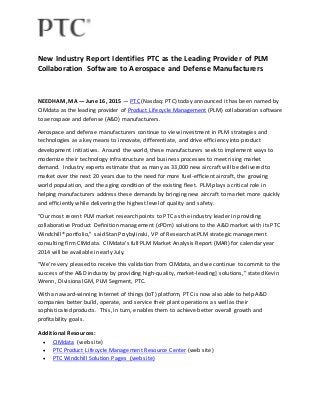 New Industry Report Identifies PTC as the Leading Provider of PLM
Collaboration Software to Aerospace and Defense Manufacturers
NEEDHAM, MA — June 16, 2015 — PTC (Nasdaq: PTC) today announced it has been named by
CIMdata as the leading provider of Product Lifecycle Management (PLM) collaboration software
to aerospace and defense (A&D) manufacturers.
Aerospace and defense manufacturers continue to view investment in PLM strategies and
technologies as a key means to innovate, differentiate, and drive efficiency into product
development initiatives. Around the world, these manufacturers seek to implement ways to
modernize their technology infrastructure and business processes to meet rising market
demand. Industry experts estimate that as many as 33,000 new aircraft will be delivered to
market over the next 20 years due to the need for more fuel-efficient aircraft, the growing
world population, and the aging condition of the existing fleet. PLM plays a critical role in
helping manufacturers address these demands by bringing new aircraft to market more quickly
and efficiently while delivering the highest level of quality and safety.
“Our most recent PLM market research points to PTC as the industry leader in providing
collaborative Product Definition management (cPDm) solutions to the A&D market with its PTC
Windchill® portfolio,” said Stan Przybylinski, VP of Research at PLM strategic management
consulting firm CIMdata. CIMdata’s full PLM Market Analysis Report (MAR) for calendar year
2014 will be available in early July.
“We’re very pleased to receive this validation from CIMdata, and we continue to commit to the
success of the A&D industry by providing high-quality, market-leading] solutions,” stated Kevin
Wrenn, Divisional GM, PLM Segment, PTC.
With an award-winning Internet of things (IoT) platform, PTC is now also able to help A&D
companies better build, operate, and service their plant operations as well as their
sophisticated products. This, in turn, enables them to achieve better overall growth and
profitability goals.
Additional Resources:
 CIMdata (web site)
 PTC Product Lifecycle Management Resource Center (web site)
 PTC Windchill Solution Pages (web site)
 