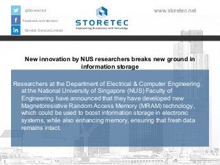 @StoretecHull

www.storetec.net

Facebook.com/storetec
Storetec Services Limited

New innovation by NUS researchers breaks new ground in
information storage
Researchers at the Department of Electrical & Computer Engineering
at the National University of Singapore (NUS) Faculty of
Engineering have announced that they have developed new
Magnetoresistive Random Access Memory (MRAM) technology,
which could be used to boost information storage in electronic
systems, while also enhancing memory, ensuring that fresh data
remains intact.

 