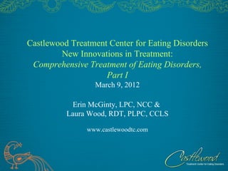 Castlewood Treatment Center for Eating Disorders
        New Innovations in Treatment:
 Comprehensive Treatment of Eating Disorders,
                    Part I
                  March 9, 2012

           Erin McGinty, LPC, NCC &
          Laura Wood, RDT, PLPC, CCLS

               www.castlewoodtc.com
 