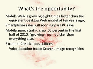 What’s the opportunity?Mobile Web is growing eight times faster than the equivalent desktop Web model of ten years ago,Smartphone sales will soon surpass PC salesMobile search traffic grew 50 percent in the first half of 2010, “growing much quicker than everything else.”Excellent Creative possibilities 	Voice, location based Search, image recognition