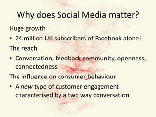 Why does Social Media matter?Huge growth24 million UK subscribers of Facebook alone!The reachConversation, feedback community, openness, connectednessThe influence on consumer behaviourA new type of customer engagement characterised by a two way conversation 