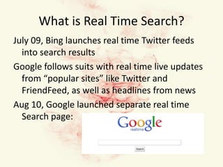 What is Real Time Search?July 09, Bing launches real time Twitter feeds into search resultsGoogle follows suits with real time live updates from “popular sites” like Twitter and FriendFeed, as well as headlines from newsAug 10, Google launched separate real time Search page: