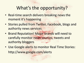 What’s the opportunity?Real-time search delivers breaking news the moment it's happeningStories pulled from Twitter, Facebook, blogs and authority news servicesBrand Reputation! Major brands will need to carefully monitor news sources, tweets and authority bloggersUse Google alerts to monitor Real Time Stories:	http://www.google.com/alerts 