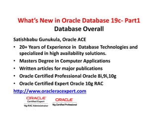 What’s New in Oracle Database 19c- Part1
Database Overall
Satishbabu Gunukula, Oracle ACE
• 20+ Years of Experience in Database Technologies and
specialized in high availability solutions.
• Masters Degree in Computer Applications
• Written articles for major publications
• Oracle Certified Professional Oracle 8i,9i,10g
• Oracle Certified Expert Oracle 10g RAC
http://www.oracleracexpert.com
 