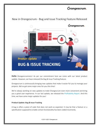© 2011-2021 Orangescrum
New in Orangescrum - Bug and Issue Tracking Feature Released
Hello Orangescrummers! As per our commitment here we come with our latest product
update. However, we have released the Bug & Issue Tracking feature.
Orangescrum is continuously bringing new updates that make it easier for you to manage your
projects. We’ve got some major ones for you this time!
We’re always working on new updates to make Orangescrum even more convenient and bring
you a great user experience. In our last update, we released the Profitability Report. And this
time, we have some major updates for you!
Product Update: Bug & Issue Tracking
A bug is often a piece of code that does not work as expected. It may be that a feature or a
specification supposed to enable certain functionality has been coded incorrectly.
 