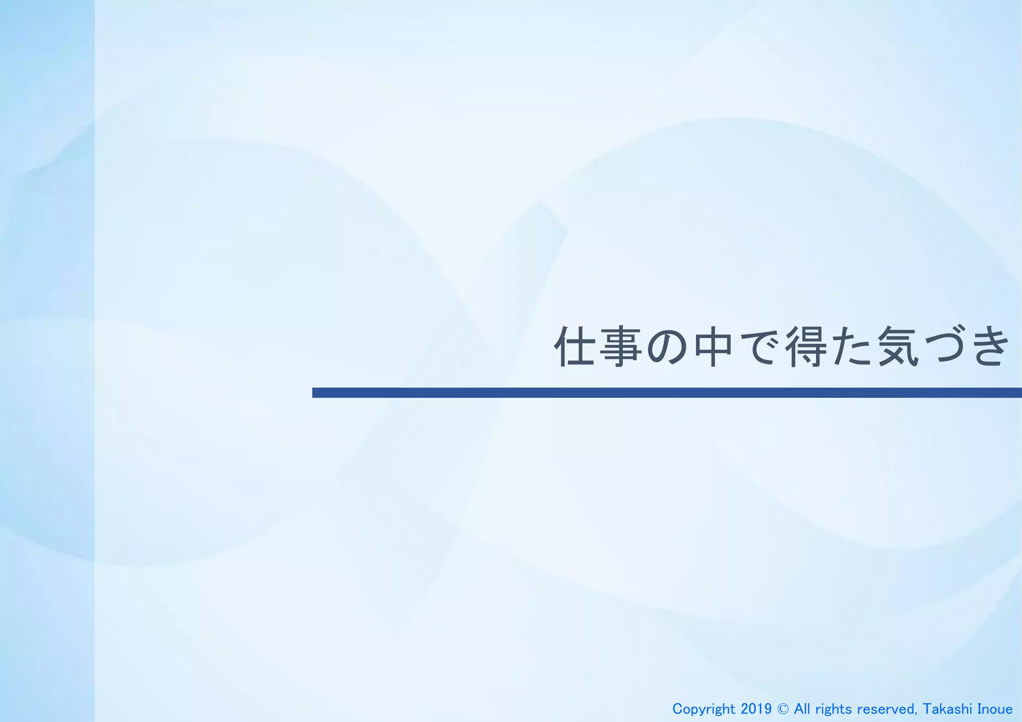 Copyright 2019 © All rights reserved, Takashi Inoue
仕事の中で得た気づき
 