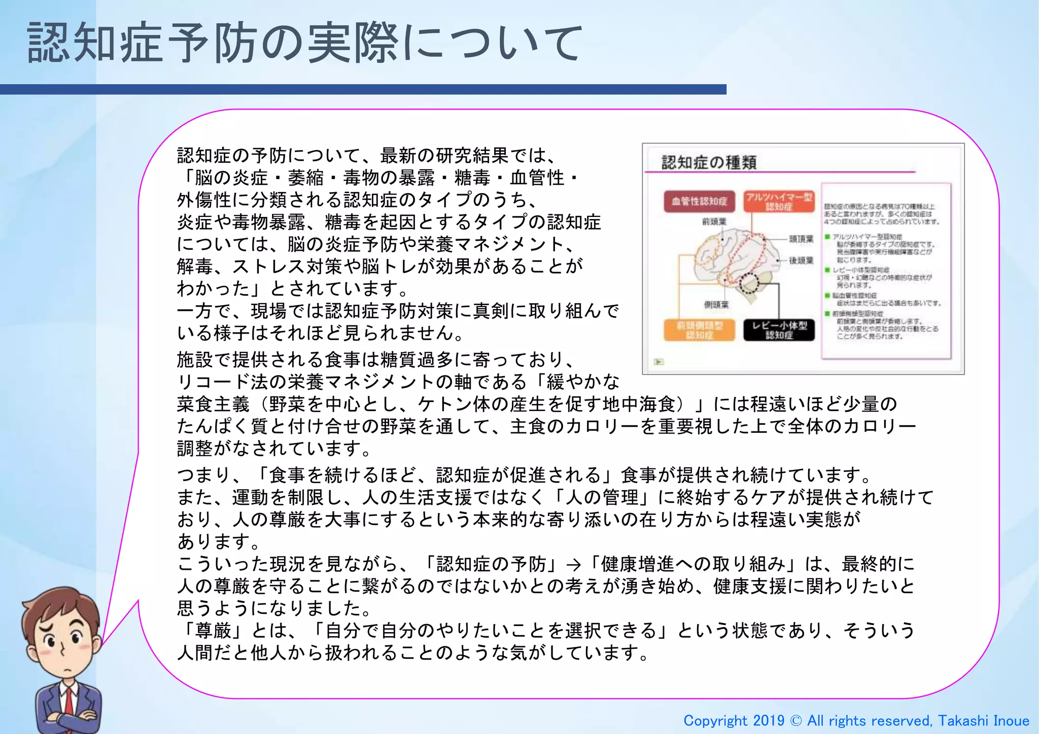 Copyright 2019 © All rights reserved, Takashi Inoue
認知症の予防について、最新の研究結果では、
「脳の炎症・萎縮・毒物の暴露・糖毒・血管性・
外傷性に分類される認知症のタイプのうち、
炎症や毒物暴露、糖毒を起因とするタイプの認知症
については、脳の炎症予防や栄養マネジメント、
解毒、ストレス対策や脳トレが効果があることが
わかった」とされています。
一方で、現場では認知症予防対策に真剣に取り組んで
いる様子はそれほど見られません。
施設で提供される食事は糖質過多に寄っており、
リコード法の栄養マネジメントの軸である「緩やかな
菜食主義（野菜を中心とし、ケトン体の産生を促す地中海食）」には程遠いほど少量の
たんぱく質と付け合せの野菜を通して、主食のカロリーを重要視した上で全体のカロリー
調整がなされています。
つまり、「食事を続けるほど、認知症が促進される」食事が提供され続けています。
また、運動を制限し、人の生活支援ではなく「人の管理」に終始するケアが提供され続けて
おり、人の尊厳を大事にするという本来的な寄り添いの在り方からは程遠い実態が
あります。
こういった現況を見ながら、「認知症の予防」→「健康増進への取り組み」は、最終的に
人の尊厳を守ることに繋がるのではないかとの考えが湧き始め、健康支援に関わりたいと
思うようになりました。
「尊厳」とは、「自分で自分のやりたいことを選択できる」という状態であり、そういう
人間だと他人から扱われることのような気がしています。
認知症予防の実際について
 