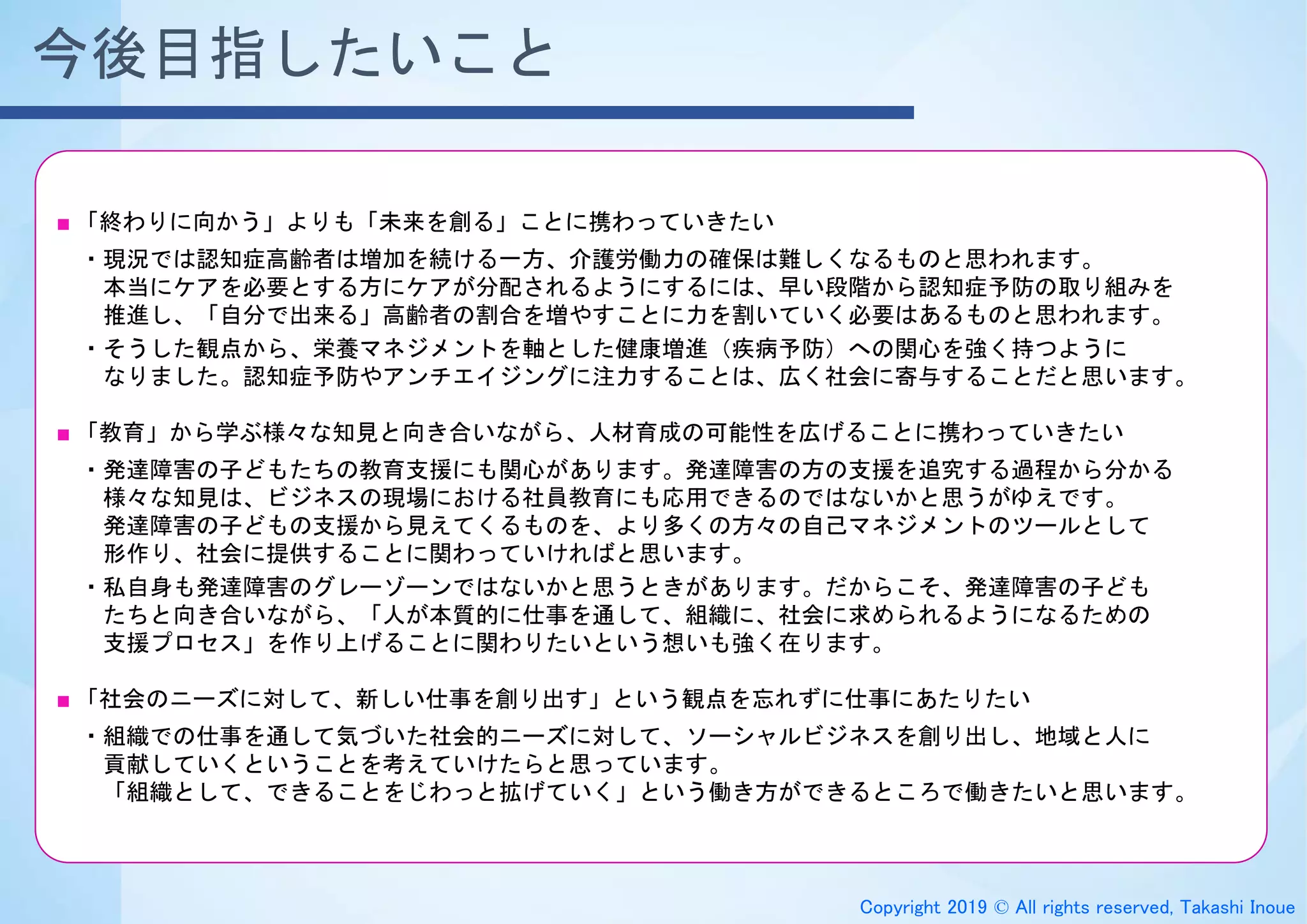 Copyright 2019 © All rights reserved, Takashi Inoue
今後目指したいこと
■ 「終わりに向かう」よりも「未来を創る」ことに携わっていきたい
・現況では認知症高齢者は増加を続ける一方、介護労働力の確保は難しくなるものと思われます。
本当にケアを必要とする方にケアが分配されるようにするには、早い段階から認知症予防の取り組みを
推進し、「自分で出来る」高齢者の割合を増やすことに力を割いていく必要はあるものと思われます。
・そうした観点から、栄養マネジメントを軸とした健康増進（疾病予防）への関心を強く持つように
なりました。認知症予防やアンチエイジングに注力することは、広く社会に寄与することだと思います。
■ 「教育」から学ぶ様々な知見と向き合いながら、人材育成の可能性を広げることに携わっていきたい
・発達障害の子どもたちの教育支援にも関心があります。発達障害の方の支援を追究する過程から分かる
様々な知見は、ビジネスの現場における社員教育にも応用できるのではないかと思うがゆえです。
発達障害の子どもの支援から見えてくるものを、より多くの方々の自己マネジメントのツールとして
形作り、社会に提供することに関わっていければと思います。
・私自身も発達障害のグレーゾーンではないかと思うときがあります。だからこそ、発達障害の子ども
たちと向き合いながら、「人が本質的に仕事を通して、組織に、社会に求められるようになるための
支援プロセス」を作り上げることに関わりたいという想いも強く在ります。
■ 「社会のニーズに対して、新しい仕事を創り出す」という観点を忘れずに仕事にあたりたい
・組織での仕事を通して気づいた社会的ニーズに対して、ソーシャルビジネスを創り出し、地域と人に
貢献していくということを考えていけたらと思っています。
「組織として、できることをじわっと拡げていく」という働き方ができるところで働きたいと思います。
 