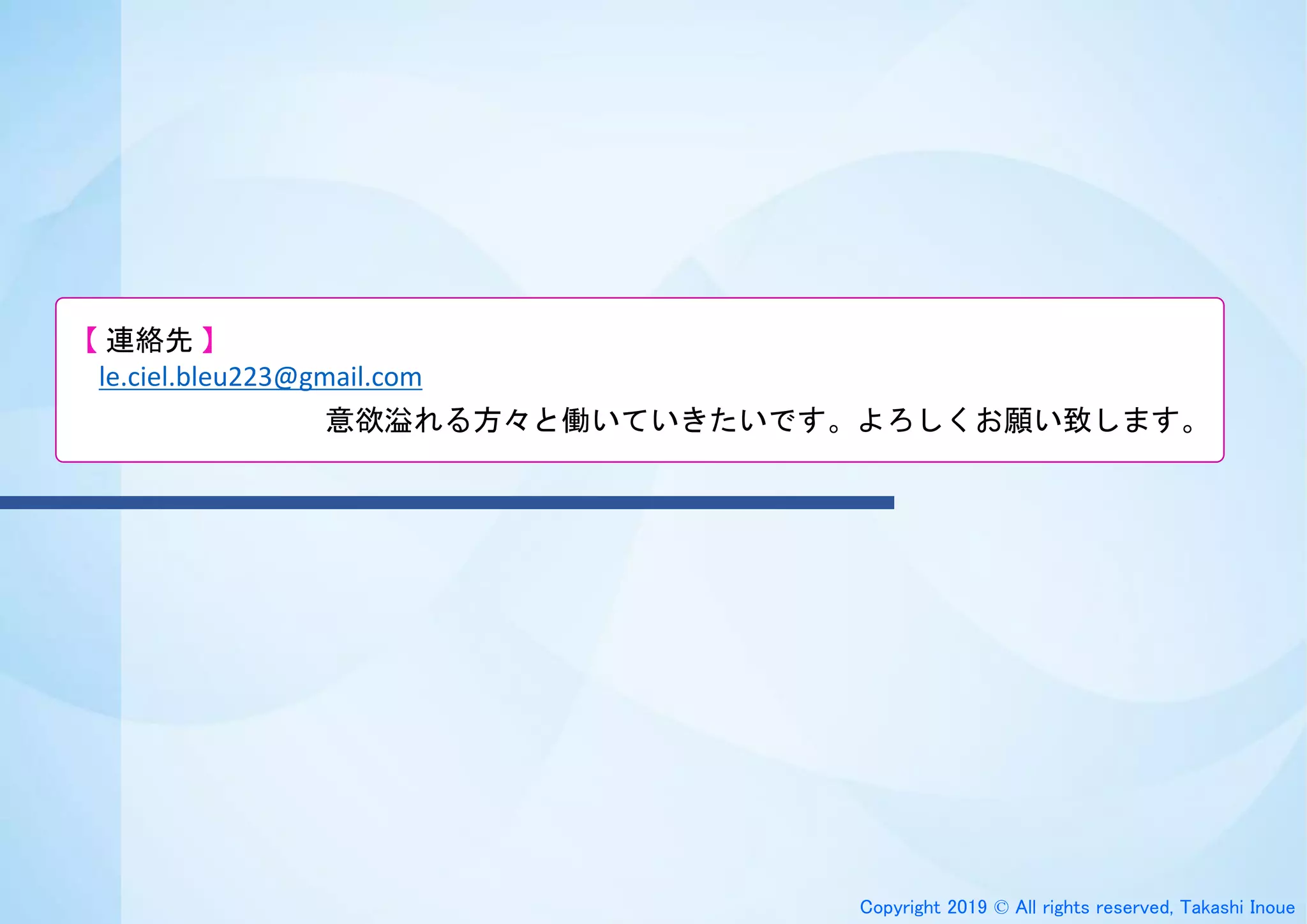 Copyright 2019 © All rights reserved, Takashi Inoue
【 連絡先 】
le.ciel.bleu223@gmail.com
意欲溢れる方々と働いていきたいです。よろしくお願い致します。
 