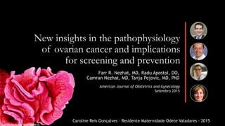 New insights in the pathophysiology
of ovarian cancer and implications
for screening and prevention
Farr R. Nezhat, MD, Radu Apostol, DO,
Camran Nezhat, MD, Tanja Pejovic, MD, PhD
"Microcosmos" by Brandon Brill
American Journal of Obstetrics and Gynecology
Setembro 2015
Caroline Reis Gonçalves – Residente Maternidade Odete Valadares - 2015
 