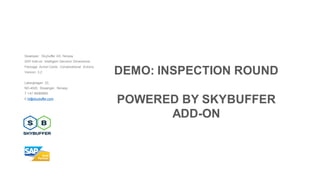 Developer: Skybuffer AS, Norway
SAP Add-on: Intelligent Decision Dimensions
Package: Action Cards, Conversational Actions
Version: 3.2
Laberghagen 23,
NO-4020, Stavanger, Norway
T +47 90069983
E hi@skybuffer.com
DEMO: INSPECTION ROUND
POWERED BY SKYBUFFER
ADD-ON
 