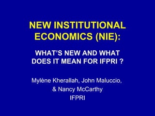 NEW INSTITUTIONAL ECONOMICS (NIE): WHAT’S NEW AND WHAT DOES IT MEAN FOR IFPRI ? Mylène Kherallah, John Maluccio,  & Nancy McCarthy IFPRI 