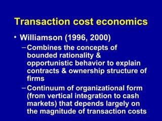 Transaction cost economics Williamson (1996, 2000) Combines the concepts of bounded rationality & opportunistic behavior to explain contracts & ownership structure of firms Continuum of organizational form (from vertical integration to cash markets) that depends largely on the magnitude of transaction costs  