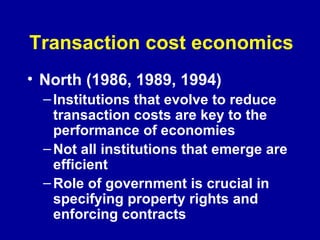 Transaction cost economics North (1986, 1989, 1994) Institutions that evolve to reduce transaction costs are key to the performance of economies Not all institutions that emerge are efficient Role of government is crucial in specifying property rights and enforcing contracts   