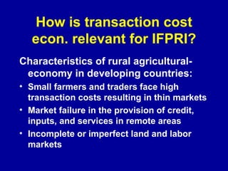How is transaction cost econ. relevant for IFPRI? Characteristics of rural agricultural- economy in developing countries:   Small farmers and traders face high transaction costs resulting in thin markets Market failure in the provision of credit, inputs, and services in remote areas Incomplete or imperfect land and labor markets 